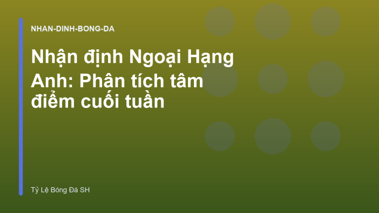 Nhận định Ngoại Hạng Anh: Phân tích tâm điểm cuối tuần